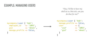 EXAMPLE: MANAGING USERS
mycompany::user { 'bob':
employee_id => '1093',
gid => 'wheel',
manage_profile => false,
}
“Hey, I’d like to have my
shell set to /bin/zsh, can you
do that for me?”
mycompany::user { 'bob':
manage_profile => false,
user => {
'uid' => '1093',
'gid' => 'wheel',
}
}
 