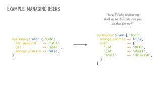 EXAMPLE: MANAGING USERS
mycompany::user { 'bob':
employee_id => '1093',
gid => 'wheel',
manage_profile => false,
}
mycompany::user { 'bob':
manage_profile => false,
user => {
'uid' => '1093',
'gid' => 'wheel',
'shell' => '/bin/zsh',
}
}
“Hey, I’d like to have my
shell set to /bin/zsh, can you
do that for me?”
 