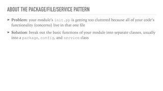 ABOUT THE PACKAGE/FILE/SERVICE PATTERN
➤ Problem: your module’s init.pp is getting too cluttered because all of your code’s
functionality (concerns) live in that one ﬁle
➤ Solution: break out the basic functions of your module into separate classes, usually
into a package, config, and service class
 