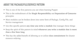 ABOUT THE PACKAGE/FILE/SERVICE PATTERN
➤ This is one of the ﬁrst patterns you see when learning Puppet
➤ This is the embodiment of the Single Responsibility and Separation of Concerns
principles
➤ Most modules can be broken down into some form of Package, Conﬁg File, and
Service management
➤ Use this speciﬁc pattern any time you write a module that manages these things
➤ Keep the spirit of this pattern in mind whenever you write a module that is more
than a few lines long
➤ This has the added beneﬁt of allowing us to utilize class containment for cleaner
resource ordering
 