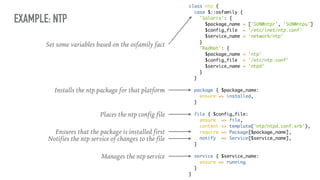 EXAMPLE: NTP
class ntp {
case $::osfamily {
'Solaris': {
$package_name = ['SUNWntpr', 'SUNWntpu']
$config_file = '/etc/inet/ntp.conf'
$service_name = 'network/ntp'
}
'RedHat': {
$package_name = 'ntp'
$config_file = '/etc/ntp.conf'
$service_name = 'ntpd'
}
}
package { $package_name:
ensure => installed,
}
file { $config_file:
ensure => file,
content => template('ntp/ntpd.conf.erb'),
require => Package[$package_name],
notify => Service[$service_name],
}
service { $service_name:
ensure => running
}
}
Installs the ntp package for that platform
Places the ntp config file
Ensures that the package is installed first
Notifies the ntp service of changes to the file
Manages the ntp service
Set some variables based on the osfamily fact
 