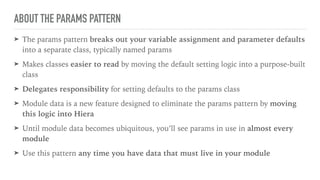 ABOUT THE PARAMS PATTERN
➤ The params pattern breaks out your variable assignment and parameter defaults
into a separate class, typically named params
➤ Makes classes easier to read by moving the default setting logic into a purpose-built
class
➤ Delegates responsibility for setting defaults to the params class
➤ Module data is a new feature designed to eliminate the params pattern by moving
this logic into Hiera
➤ Until module data becomes ubiquitous, you’ll see params in use in almost every
module
➤ Use this pattern any time you have data that must live in your module
 