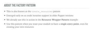 ABOUT THE FACTORY PATTERN
➤ This is also known as the create_resources pattern
➤ Emerged early on as crude iteration support in older Puppet versions
➤ We already saw this in action in the Resource Wrapper Pattern example
➤ Use this pattern when you want your module to have a single entry point, even for
creating your own resources
 