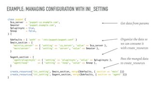 EXAMPLE: MANAGING CONFIGURATION WITH INI_SETTING
class puppet (
$ca_server = 'puppet-ca.example.com',
$master = 'puppet.example.com',
$pluginsync = true,
$noop = false,
) {
$defaults = { 'path' => '/etc/puppet/puppet.conf' }
$main_section = {
'main/ca_server' => { 'setting' => 'ca_server', 'value' => $ca_server },
'main/server' => { 'setting' => 'server', 'value' => $master },
}
$agent_section = {
'agent/pluginsync' => { 'setting' => 'pluginsync', 'value' => $pluginsync },
'agent/noop' => { 'setting' => 'noop', 'value' => $noop },
}
create_resources('ini_setting', $main_section, merge($defaults, { section => 'main' }))
create_resources('ini_setting', $agent_section, merge($defaults, { section => 'agent' }))
}
Get data from params
Organize the data so
we can consume it
with create_resources
Pass the munged data
to create_resources
 