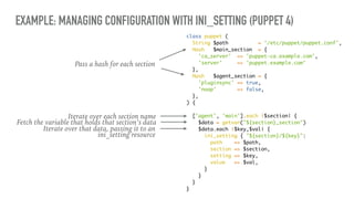 EXAMPLE: MANAGING CONFIGURATION WITH INI_SETTING (PUPPET 4)
class puppet (
String $path = '/etc/puppet/puppet.conf',
Hash $main_section = {
'ca_server' => 'puppet-ca.example.com',
'server' => 'puppet.example.com'
},
Hash $agent_section = {
'pluginsync' => true,
'noop' => false,
},
) {
['agent', 'main'].each |$section| {
$data = getvar("${section}_section")
$data.each |$key,$val| {
ini_setting { "${section}/${key}":
path => $path,
section => $section,
setting => $key,
value => $val,
}
}
}
}
Pass a hash for each section
Iterate over each section name
Fetch the variable that holds that section’s data
Iterate over that data, passing it to an
ini_setting resource
 