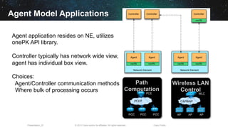 © 2013 Cisco and/or its affiliates. All rights reserved.Presentation_ID Cisco Public
Agent Model Applications
Agent application resides on NE, utilizes
onePK API library.
Controller typically has network wide view,
agent has individual box view.
Choices:
Agent/Controller communication methods
Where bulk of processing occurs
Agent
Network Element
onePK
Controller
Agent
onePK
Controller
Agent
Network Element
onePK
Agent
onePK
Controller
onePK
Path
Computation
PCC PCC PCC
PCE
PCEP
Wireless LAN
Control
WLC
AP AP AP
CAPWAP
 