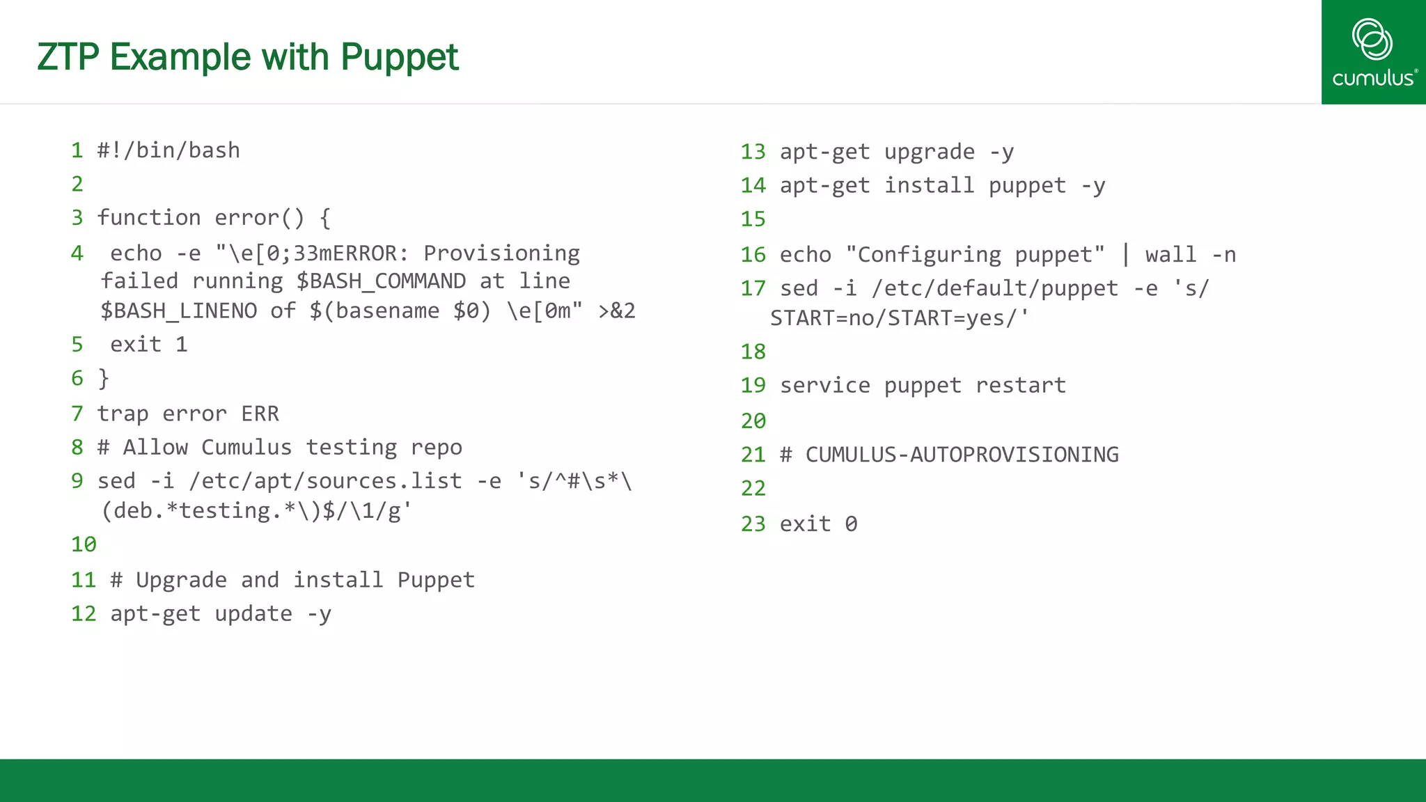 ZTP Example with Puppet 
1 
#!/bin/bash 
2 
3 
function 
error() 
{ 
4 
echo 
-­‐e 
"e[0;33mERROR: 
Provisioning 
failed 
running 
$BASH_COMMAND 
at 
line 
$BASH_LINENO 
of 
$(basename 
$0) 
e[0m" 
>&2 
5 
exit 
1 
6 
} 
7 
trap 
error 
ERR 
8 
# 
Allow 
Cumulus 
testing 
repo 
9 
sed 
-­‐i 
/etc/apt/sources.list 
-­‐e 
's/^#s* 
(deb.*testing.*)$/1/g' 
10 
11 
# 
Upgrade 
and 
install 
Puppet 
12 
apt-­‐get 
update 
-­‐y 
13 
apt-­‐get 
upgrade 
-­‐y 
14 
apt-­‐get 
install 
puppet 
-­‐y 
15 
16 
echo 
"Configuring 
puppet" 
| 
wall 
-­‐n 
17 
sed 
-­‐i 
/etc/default/puppet 
-­‐e 
's/ 
START=no/START=yes/' 
18 
19 
service 
puppet 
restart 
20 
21 
# 
CUMULUS-­‐AUTOPROVISIONING 
22 
23 
exit 
0 
 
