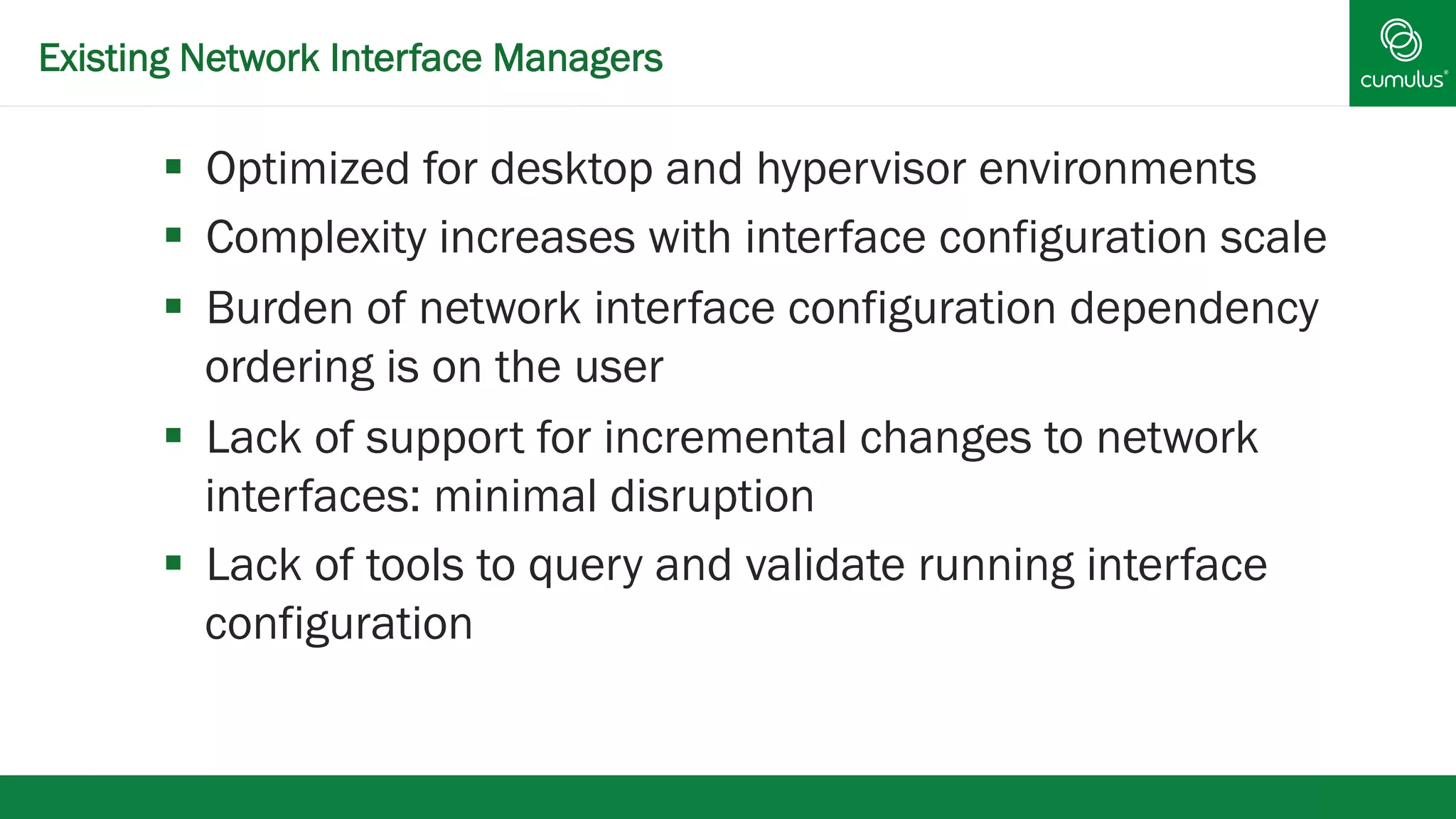 Existing Network Interface Managers 
§ Optimized for desktop and hypervisor environments 
§ Complexity increases with interface configuration scale 
§ Burden of network interface configuration dependency 
ordering is on the user 
§ Lack of support for incremental changes to network 
interfaces: minimal disruption 
§ Lack of tools to query and validate running interface 
configuration 
 