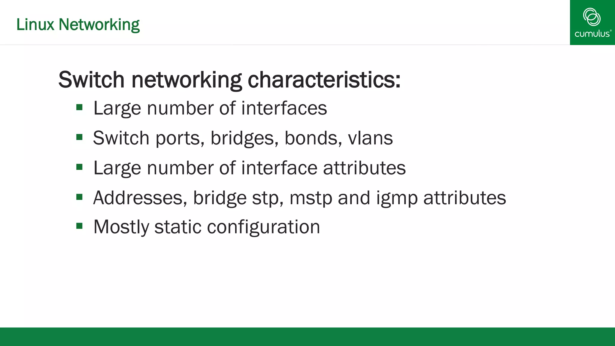 Linux Networking 
§ Switch networking characteristics: 
§ Large number of interfaces 
§ Switch ports, bridges, bonds, vlans 
§ Large number of interface attributes 
§ Addresses, bridge stp, mstp and igmp attributes 
§ Mostly static configuration 
 