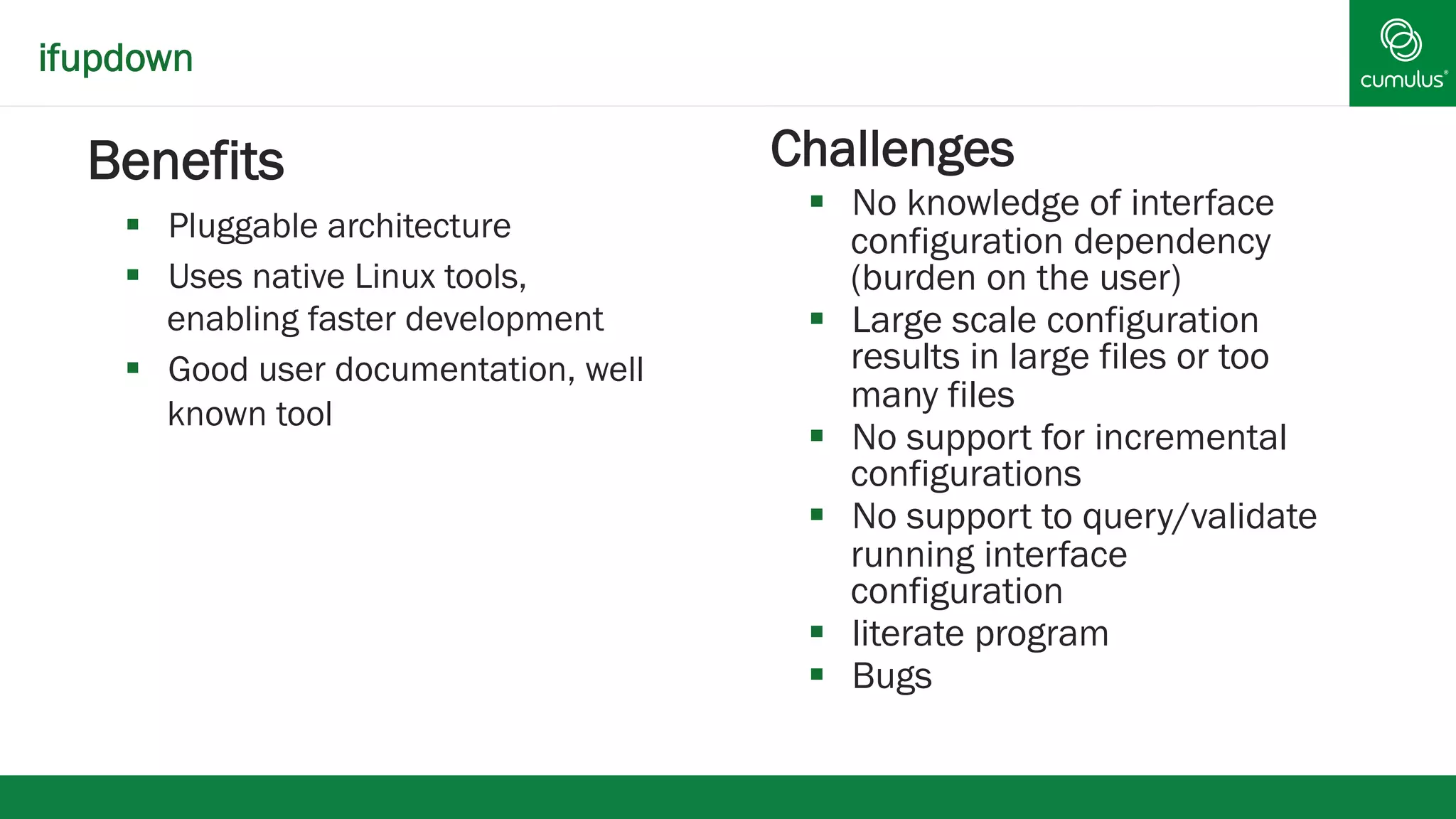 ifupdown 
§ Benefits 
§ Pluggable architecture 
§ Uses native Linux tools, 
enabling faster development 
§ Good user documentation, well 
known tool 
§ Challenges 
§ No knowledge of interface 
configuration dependency 
(burden on the user) 
§ Large scale configuration 
results in large files or too 
many files 
§ No support for incremental 
configurations 
§ No support to query/validate 
running interface 
configuration 
§ literate program 
§ Bugs 
 