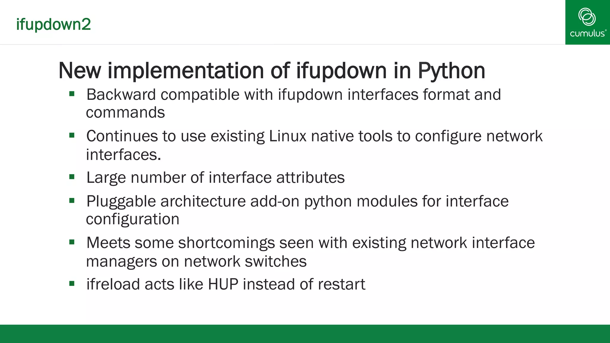 ifupdown2 
§ New implementation of ifupdown in Python 
§ Backward compatible with ifupdown interfaces format and 
commands 
§ Continues to use existing Linux native tools to configure network 
interfaces. 
§ Large number of interface attributes 
§ Pluggable architecture add-on python modules for interface 
configuration 
§ Meets some shortcomings seen with existing network interface 
managers on network switches 
§ ifreload acts like HUP instead of restart 
 