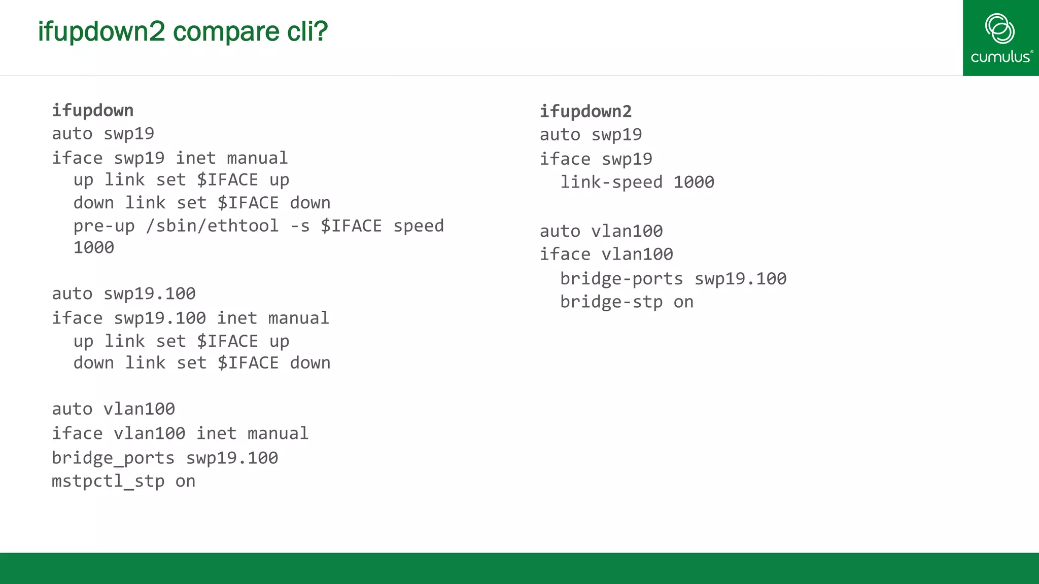 ifupdown2 compare cli? 
ifupdown 
auto 
swp19 
iface 
swp19 
inet 
manual 
up 
link 
set 
$IFACE 
up 
down 
link 
set 
$IFACE 
down 
pre-­‐up 
/sbin/ethtool 
-­‐s 
$IFACE 
speed 
1000 
auto 
swp19.100 
iface 
swp19.100 
inet 
manual 
up 
link 
set 
$IFACE 
up 
down 
link 
set 
$IFACE 
down 
auto 
vlan100 
iface 
vlan100 
inet 
manual 
bridge_ports 
swp19.100 
mstpctl_stp 
on 
ifupdown2 
auto 
swp19 
iface 
swp19 
link-­‐speed 
1000 
auto 
vlan100 
iface 
vlan100 
bridge-­‐ports 
swp19.100 
bridge-­‐stp 
on 
 
