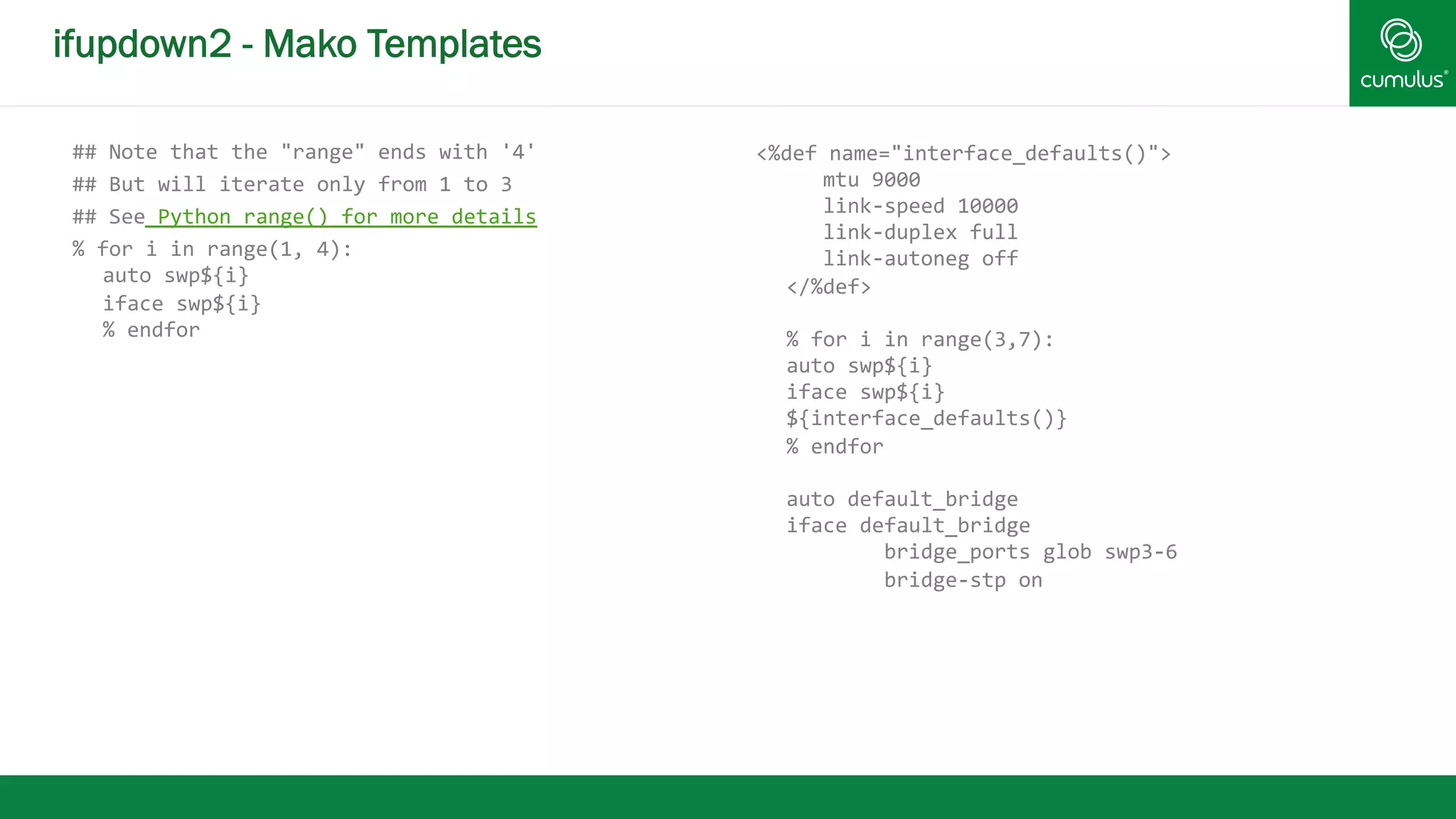 ifupdown2 - Mako Templates 
## 
Note 
that 
the 
"range" 
ends 
with 
'4' 
## 
But 
will 
iterate 
only 
from 
1 
to 
3 
## 
See 
Python 
range() 
for 
more 
details 
% 
for 
i 
in 
range(1, 
4): 
auto 
swp${i} 
iface 
swp${i} 
% 
endfor 
<%def 
name="interface_defaults()"> 
mtu 
9000 
link-­‐speed 
10000 
link-­‐duplex 
full 
link-­‐autoneg 
off 
</%def> 
% 
for 
i 
in 
range(3,7): 
auto 
swp${i} 
iface 
swp${i} 
${interface_defaults()} 
% 
endfor 
auto 
default_bridge 
iface 
default_bridge 
bridge_ports 
glob 
swp3-­‐6 
bridge-­‐stp 
on 
 
