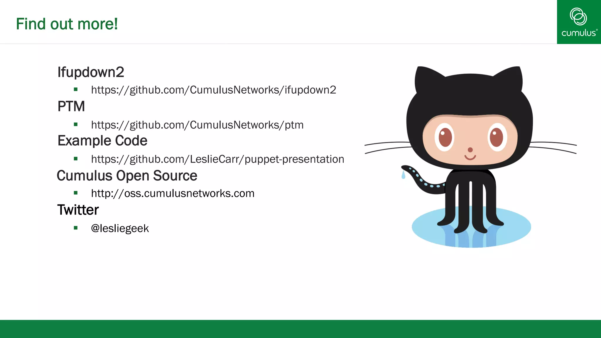 Find out more! 
§ Ifupdown2 
§ https://github.com/CumulusNetworks/ifupdown2 
§ PTM 
§ https://github.com/CumulusNetworks/ptm 
Example Code 
§ https://github.com/LeslieCarr/puppet-presentation 
Cumulus Open Source 
§ http://oss.cumulusnetworks.com 
Twitter 
§ @lesliegeek 
 