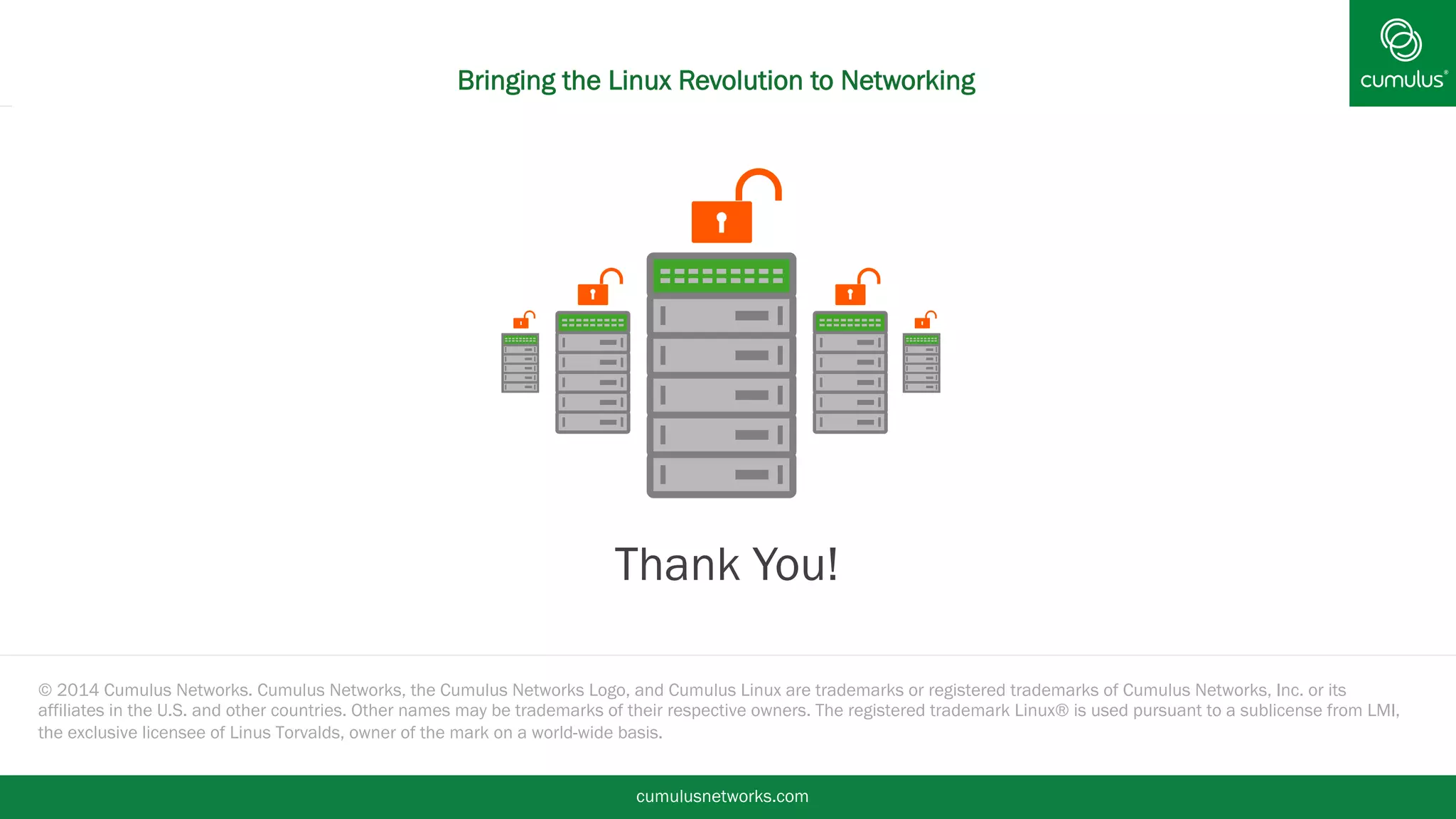 Bringing the Linux Revolution to Networking 
§ Thank You! 
© 2014 Cumulus Networks. Cumulus Networks, the Cumulus Networks Logo, and Cumulus Linux are trademarks or registered trademarks of Cumulus Networks, Inc. or its 
affiliates in the U.S. and other countries. Other names may be trademarks of their respective owners. The registered trademark Linux® is used pursuant to a sublicense from LMI, 
the exclusive licensee of Linus Torvalds, owner of the mark on a world-wide basis. 
cumulusnetworks.com 
