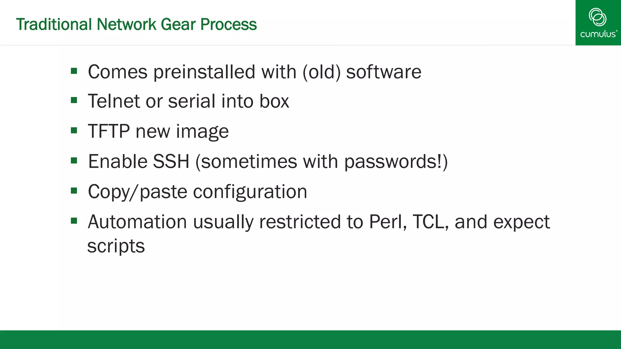 Traditional Network Gear Process 
§ Comes preinstalled with (old) software 
§ Telnet or serial into box 
§ TFTP new image 
§ Enable SSH (sometimes with passwords!) 
§ Copy/paste configuration 
§ Automation usually restricted to Perl, TCL, and expect 
scripts 
 