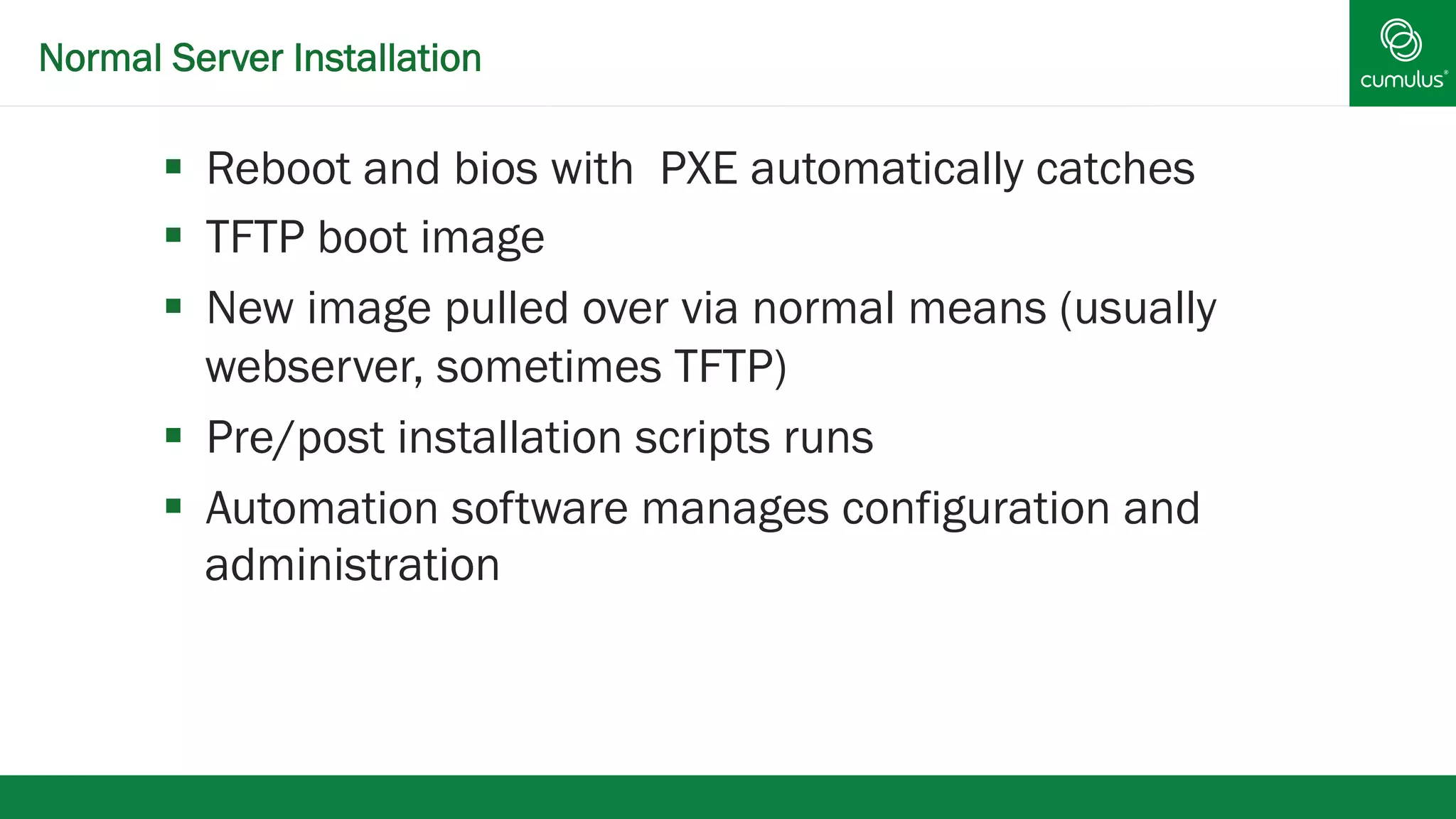 Normal Server Installation 
§ Reboot and bios with PXE automatically catches 
§ TFTP boot image 
§ New image pulled over via normal means (usually 
webserver, sometimes TFTP) 
§ Pre/post installation scripts runs 
§ Automation software manages configuration and 
administration 
 