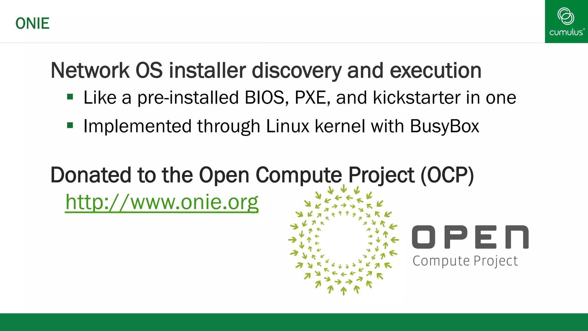 Network OS installer discovery and execution 
§ Like a pre-installed BIOS, PXE, and kickstarter in one 
§ Implemented through Linux kernel with BusyBox 
Donated to the Open Compute Project (OCP) 
http://www.onie.org 
ONIE 
 
