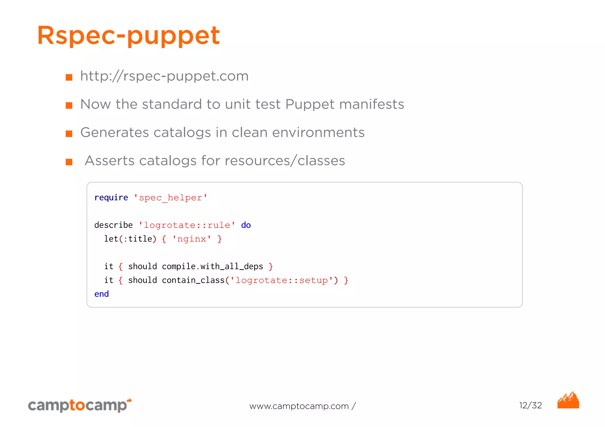 Rspec-puppet 
■ http://rspec-puppet.com 
■ Now the standard to unit test Puppet manifests 
■ Generates catalogs in clean environments 
■ Asserts catalogs for resources/classes 
require 'spec_helper' 
describe 'logrotate::rule' do 
let(:title) { 'nginx' } 
it { should compile.with_all_deps } 
it { should contain_class('logrotate::setup') } 
end 
www.camptocamp.com / 12/32 
 