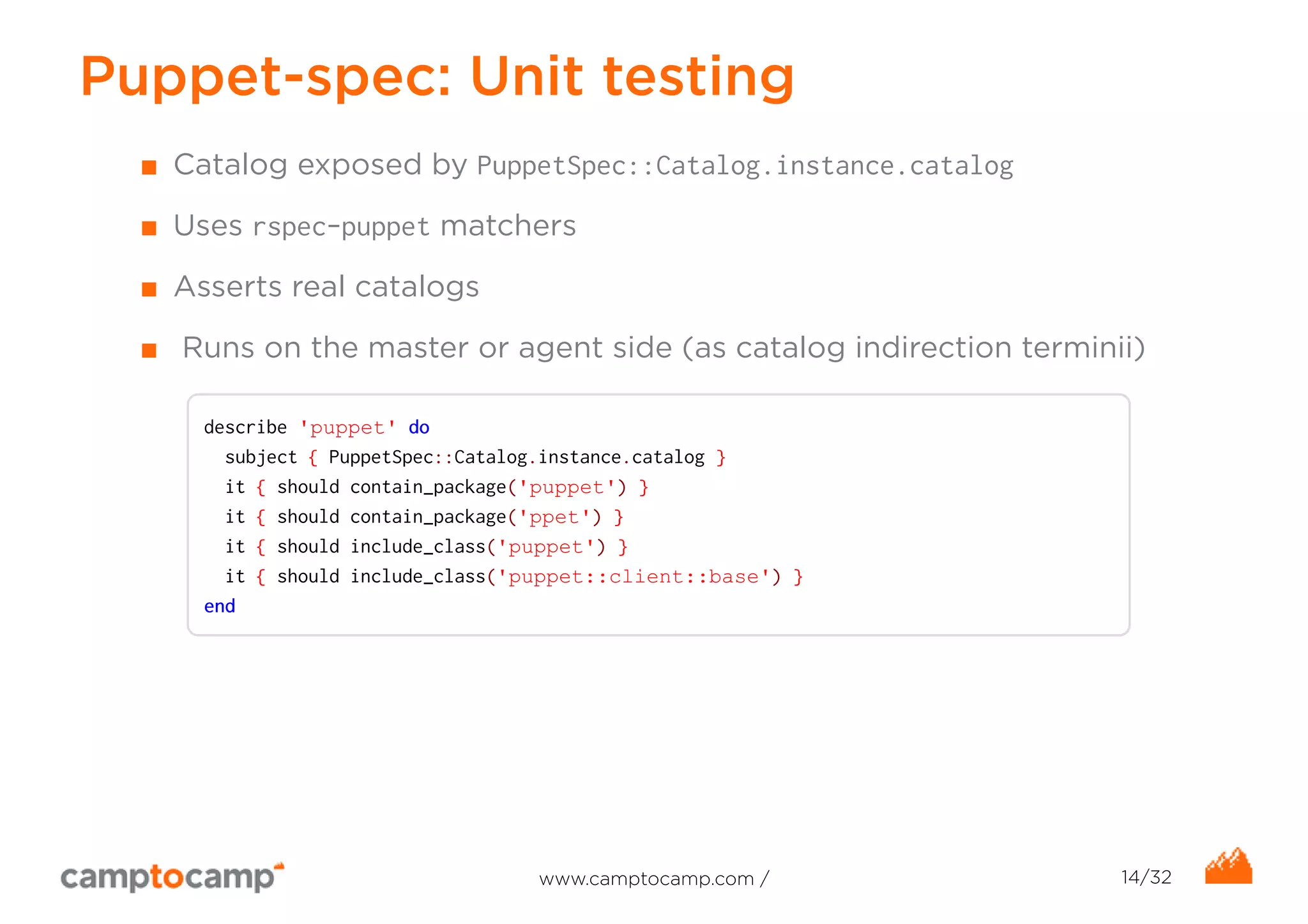 Puppet-spec: Unit testing 
■ Catalog exposed by PuppetSpec::Catalog.instance.catalog 
■ Uses rspec-puppet matchers 
■ Asserts real catalogs 
■ Runs on the master or agent side (as catalog indirection terminii) 
describe 'puppet' do 
subject { PuppetSpec::Catalog.instance.catalog } 
it { should contain_package('puppet') } 
it { should contain_package('ppet') } 
it { should include_class('puppet') } 
it { should include_class('puppet::client::base') } 
end 
www.camptocamp.com / 14/32 
 