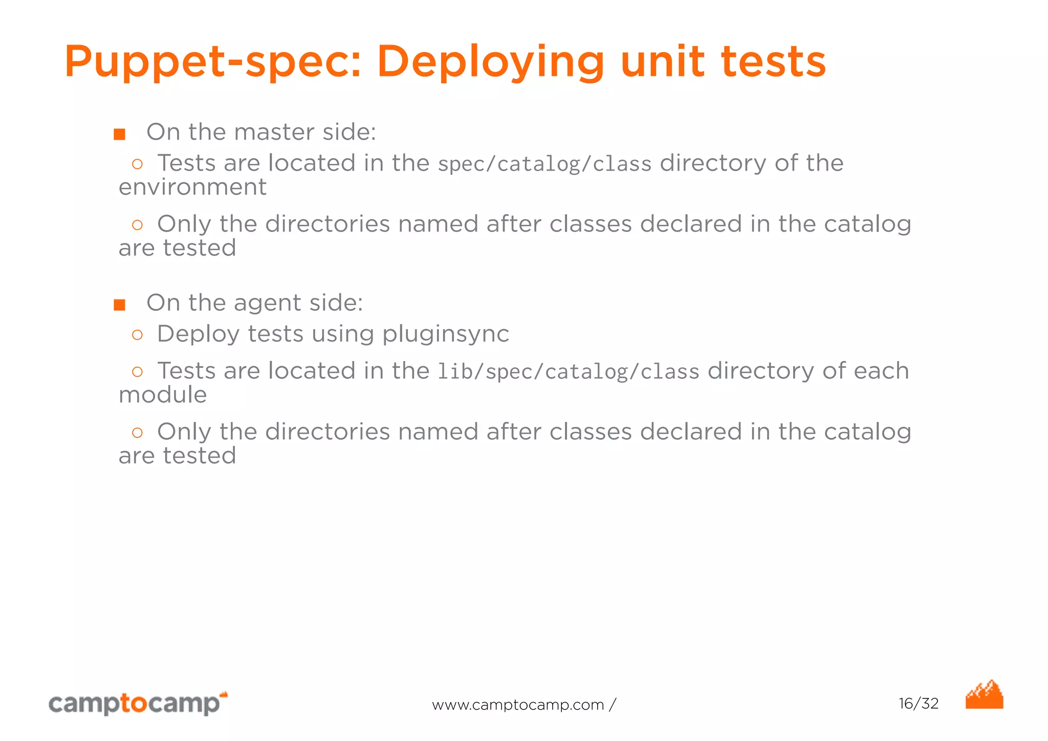 Puppet-spec: Deploying unit tests 
■ On the master side: 
○ Tests are located in the spec/catalog/class directory of the 
environment 
○ Only the directories named after classes declared in the catalog 
are tested 
■ On the agent side: 
○ Deploy tests using pluginsync 
○ Tests are located in the lib/spec/catalog/class directory of each 
module 
○ Only the directories named after classes declared in the catalog 
are tested 
www.camptocamp.com / 16/32 
 