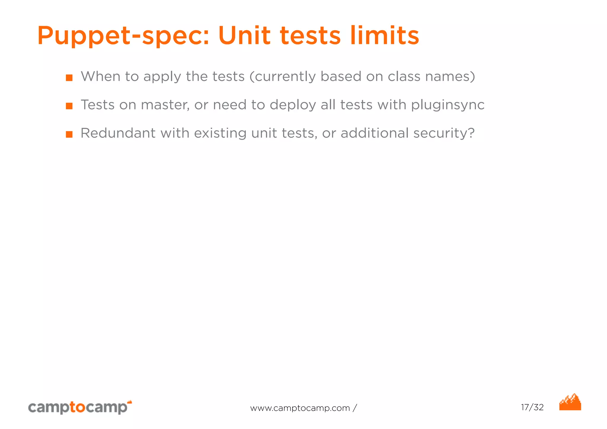 Puppet-spec: Unit tests limits 
■ When to apply the tests (currently based on class names) 
■ Tests on master, or need to deploy all tests with pluginsync 
■ Redundant with existing unit tests, or additional security? 
www.camptocamp.com / 17/32 
 