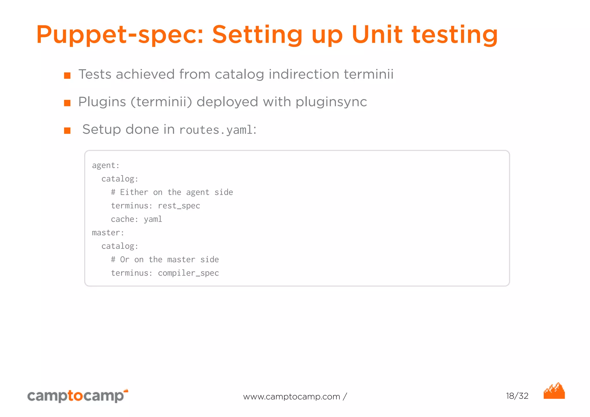 Puppet-spec: Setting up Unit testing 
■ Tests achieved from catalog indirection terminii 
■ Plugins (terminii) deployed with pluginsync 
■ Setup done in routes.yaml: 
agent: 
catalog: 
# Either on the agent side 
terminus: rest_spec 
cache: yaml 
master: 
catalog: 
# Or on the master side 
terminus: compiler_spec 
www.camptocamp.com / 18/32 
 