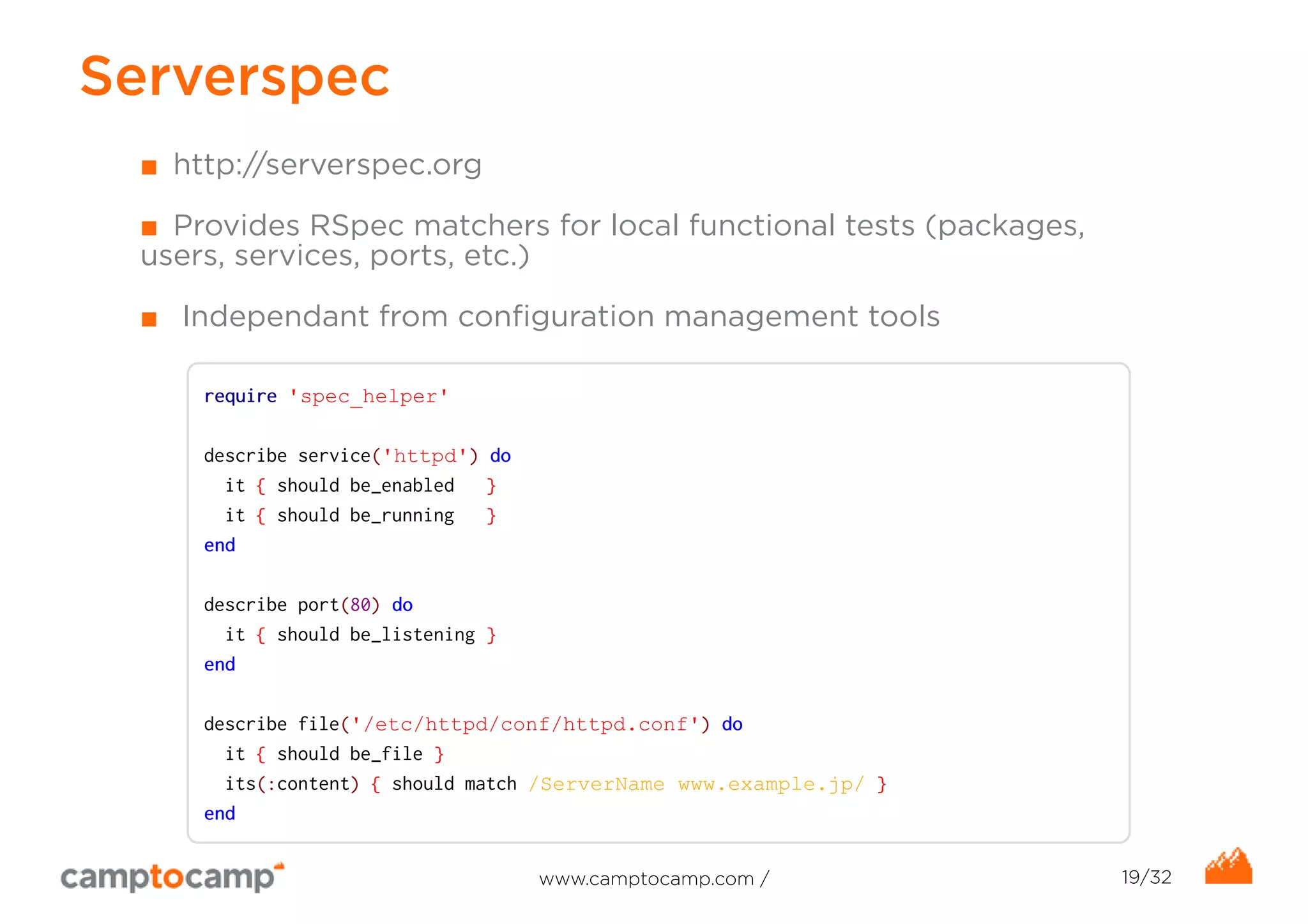 Serverspec 
■ http://serverspec.org 
■ Provides RSpec matchers for local functional tests (packages, 
users, services, ports, etc.) 
■ Independant from configuration management tools 
require 'spec_helper' 
describe service('httpd') do 
it { should be_enabled } 
it { should be_running } 
end 
describe port(80) do 
it { should be_listening } 
end 
describe file('/etc/httpd/conf/httpd.conf') do 
it { should be_file } 
its(:content) { should match /ServerName www.example.jp/ } 
end 
www.camptocamp.com / 19/32 
 