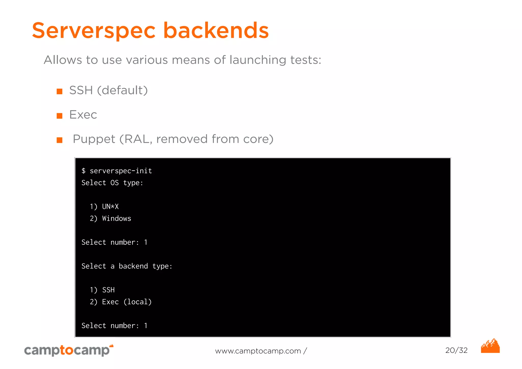 Serverspec backends 
Allows to use various means of launching tests: 
■ SSH (default) 
■ Exec 
■ Puppet (RAL, removed from core) 
$ serverspec-init 
Select OS type: 
1) UN*X 
2) Windows 
Select number: 1 
Select a backend type: 
1) SSH 
2) Exec (local) 
Select number: 1 
www.camptocamp.com / 20/32 
 