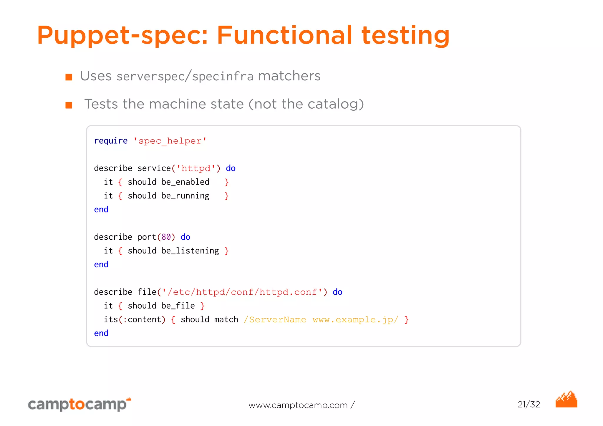 Puppet-spec: Functional testing 
■ Uses serverspec/specinfra matchers 
■ Tests the machine state (not the catalog) 
require 'spec_helper' 
describe service('httpd') do 
it { should be_enabled } 
it { should be_running } 
end 
describe port(80) do 
it { should be_listening } 
end 
describe file('/etc/httpd/conf/httpd.conf') do 
it { should be_file } 
its(:content) { should match /ServerName www.example.jp/ } 
end 
www.camptocamp.com / 21/32 
 