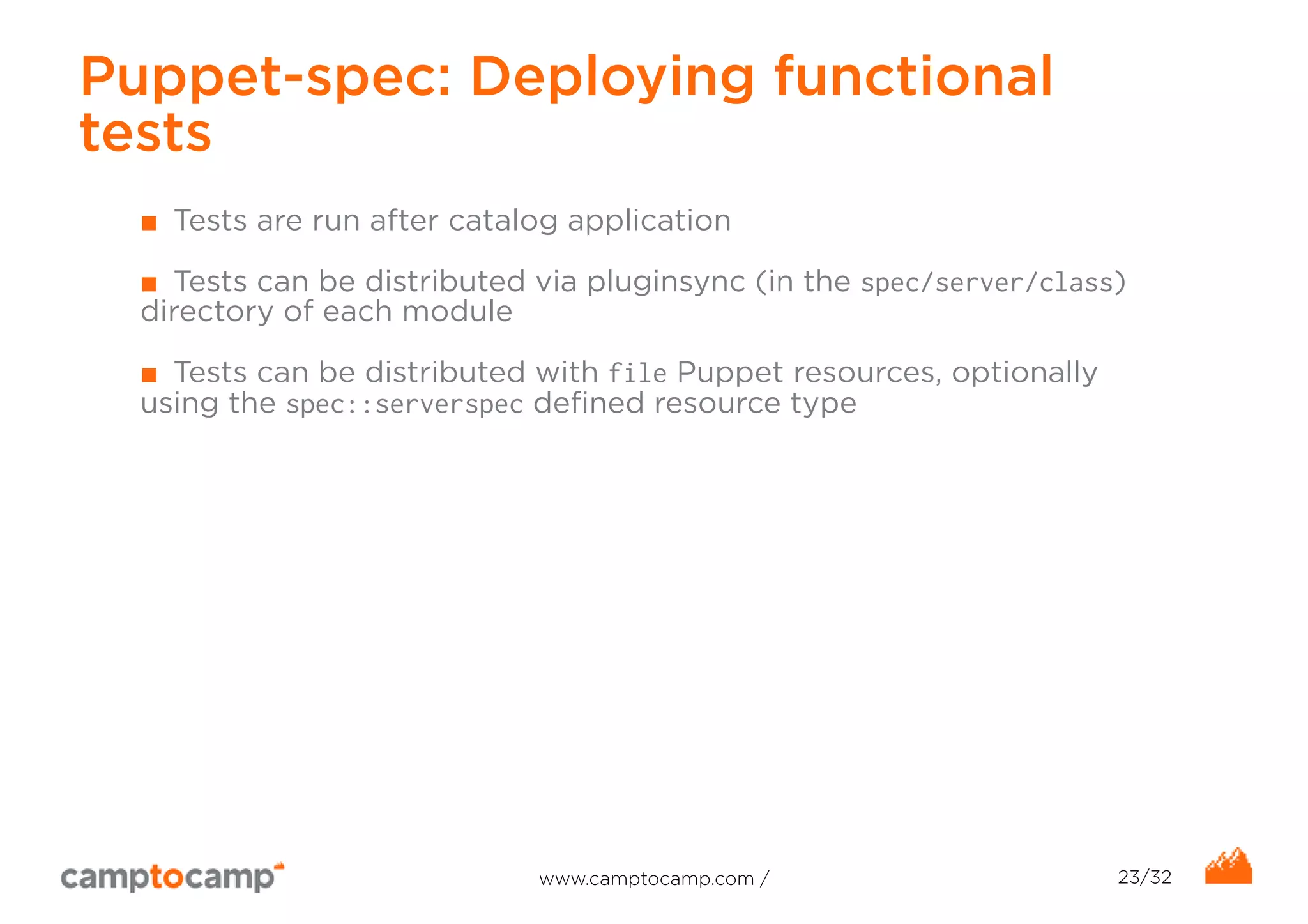 Puppet-spec: Deploying functional 
tests 
■ Tests are run after catalog application 
■ Tests can be distributed via pluginsync (in the spec/server/class) 
directory of each module 
■ Tests can be distributed with file Puppet resources, optionally 
using the spec::serverspec defined resource type 
www.camptocamp.com / 23/32 
 