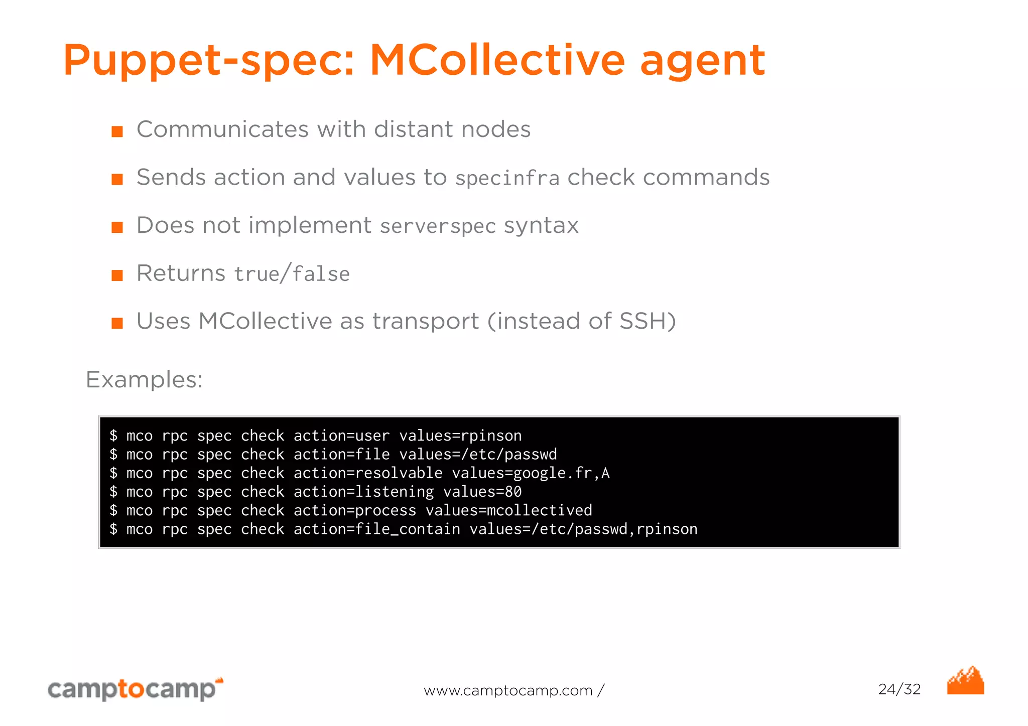 Puppet-spec: MCollective agent 
■ Communicates with distant nodes 
■ Sends action and values to specinfra check commands 
■ Does not implement serverspec syntax 
■ Returns true/false 
■ Uses MCollective as transport (instead of SSH) 
Examples: 
$ mco rpc spec check action=user values=rpinson 
$ mco rpc spec check action=file values=/etc/passwd 
$ mco rpc spec check action=resolvable values=google.fr,A 
$ mco rpc spec check action=listening values=80 
$ mco rpc spec check action=process values=mcollectived 
$ mco rpc spec check action=file_contain values=/etc/passwd,rpinson 
www.camptocamp.com / 24/32 
 