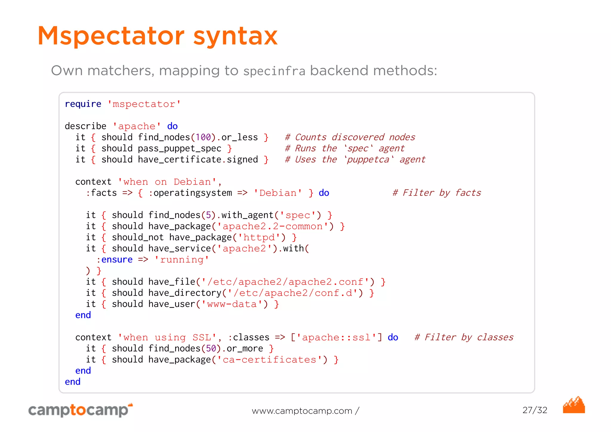 Mspectator syntax 
Own matchers, mapping to specinfra backend methods: 
require 'mspectator' 
describe 'apache' do 
it { should find_nodes(100).or_less } # Counts discovered nodes 
it { should pass_puppet_spec } # Runs the `spec` agent 
it { should have_certificate.signed } # Uses the `puppetca` agent 
context 'when on Debian', 
:facts => { :operatingsystem => 'Debian' } do # Filter by facts 
it { should find_nodes(5).with_agent('spec') } 
it { should have_package('apache2.2-common') } 
it { should_not have_package('httpd') } 
it { should have_service('apache2').with( 
:ensure => 'running' 
) } 
it { should have_file('/etc/apache2/apache2.conf') } 
it { should have_directory('/etc/apache2/conf.d') } 
it { should have_user('www-data') } 
end 
context 'when using SSL', :classes => ['apache::ssl'] do # Filter by classes 
it { should find_nodes(50).or_more } 
it { should have_package('ca-certificates') } 
end 
end 
www.camptocamp.com / 27/32 
 