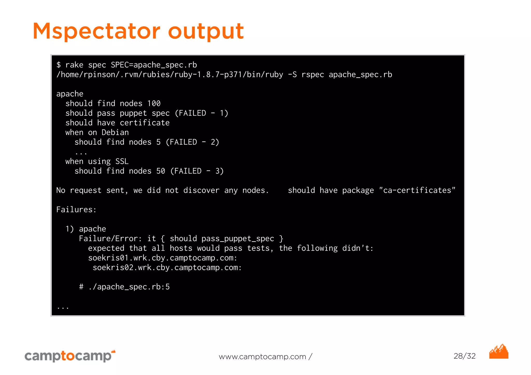 Mspectator output 
$ rake spec SPEC=apache_spec.rb 
/home/rpinson/.rvm/rubies/ruby-1.8.7-p371/bin/ruby -S rspec apache_spec.rb 
apache 
should find nodes 100 
should pass puppet spec (FAILED - 1) 
should have certificate 
when on Debian 
should find nodes 5 (FAILED - 2) 
... 
when using SSL 
should find nodes 50 (FAILED - 3) 
No request sent, we did not discover any nodes. should have package "ca-certificates" 
Failures: 
1) apache 
Failure/Error: it { should pass_puppet_spec } 
expected that all hosts would pass tests, the following didn't: 
soekris01.wrk.cby.camptocamp.com: 
soekris02.wrk.cby.camptocamp.com: 
# ./apache_spec.rb:5 
... 
www.camptocamp.com / 28/32 
 