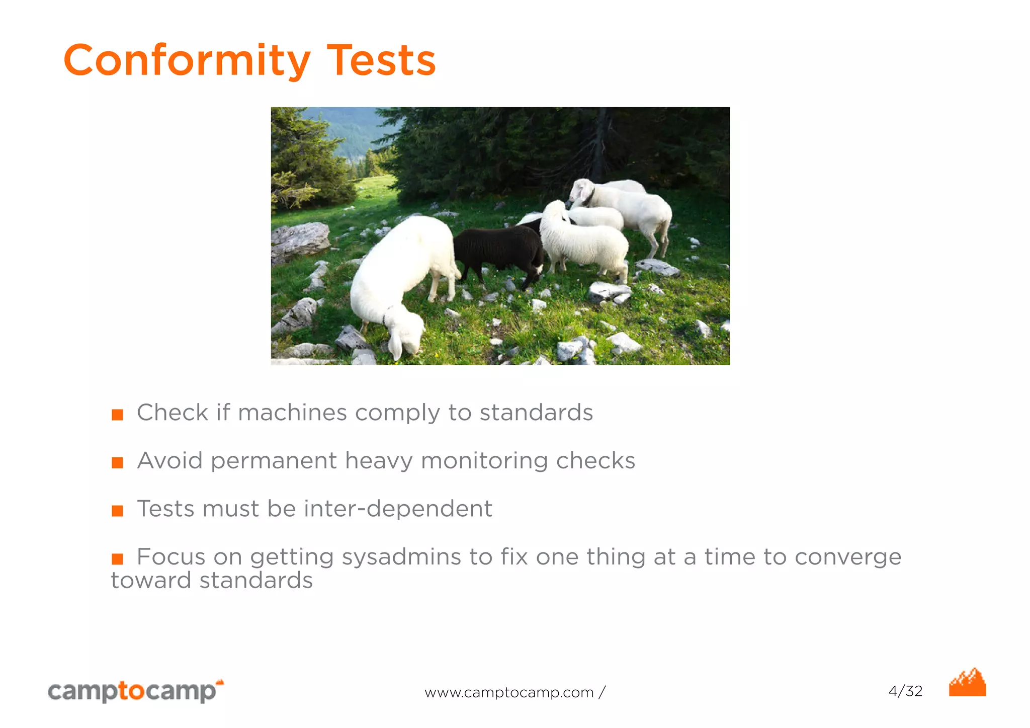 Conformity Tests 
■ Check if machines comply to standards 
■ Avoid permanent heavy monitoring checks 
■ Tests must be inter-dependent 
■ Focus on getting sysadmins to fix one thing at a time to converge 
toward standards 
www.camptocamp.com / 4/32 
 