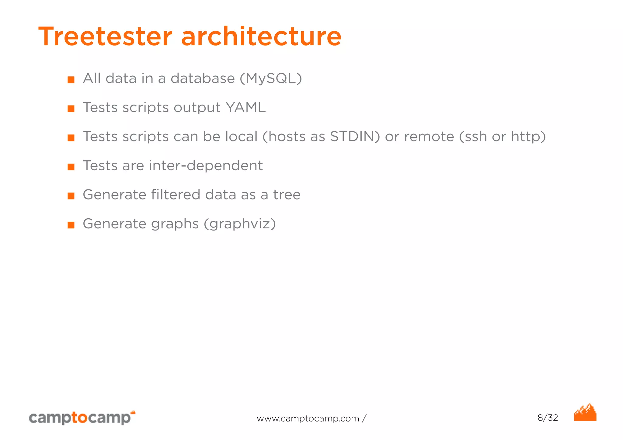 Treetester architecture 
■ All data in a database (MySQL) 
■ Tests scripts output YAML 
■ Tests scripts can be local (hosts as STDIN) or remote (ssh or http) 
■ Tests are inter-dependent 
■ Generate filtered data as a tree 
■ Generate graphs (graphviz) 
www.camptocamp.com / 8/32 
 