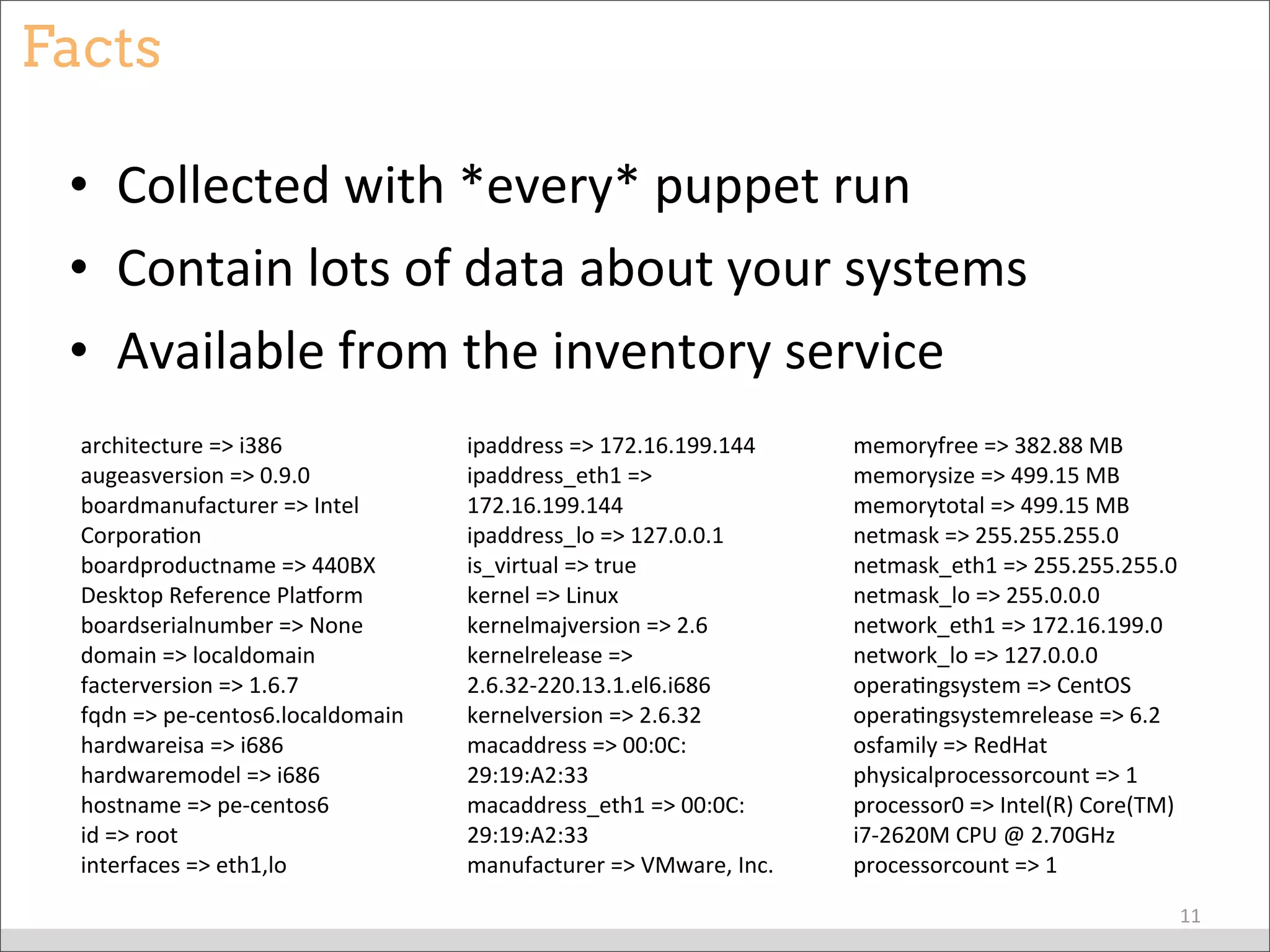 Facts
• Collected	
  with	
  *every*	
  puppet	
  run
• Contain	
  lots	
  of	
  data	
  about	
  your	
  systems
• Available	
  from	
  the	
  inventory	
  service
11
architecture	
  =>	
  i386
augeasversion	
  =>	
  0.9.0
boardmanufacturer	
  =>	
  Intel	
  
CorporaBon
boardproductname	
  =>	
  440BX	
  
Desktop	
  Reference	
  Plaeorm
boardserialnumber	
  =>	
  None
domain	
  =>	
  localdomain
facterversion	
  =>	
  1.6.7
fqdn	
  =>	
  pe-­‐centos6.localdomain
hardwareisa	
  =>	
  i686
hardwaremodel	
  =>	
  i686
hostname	
  =>	
  pe-­‐centos6
id	
  =>	
  root
interfaces	
  =>	
  eth1,lo
ipaddress	
  =>	
  172.16.199.144
ipaddress_eth1	
  =>	
  
172.16.199.144
ipaddress_lo	
  =>	
  127.0.0.1
is_virtual	
  =>	
  true
kernel	
  =>	
  Linux
kernelmajversion	
  =>	
  2.6
kernelrelease	
  =>	
  
2.6.32-­‐220.13.1.el6.i686
kernelversion	
  =>	
  2.6.32
macaddress	
  =>	
  00:0C:
29:19:A2:33
macaddress_eth1	
  =>	
  00:0C:
29:19:A2:33
manufacturer	
  =>	
  VMware,	
  Inc.
memoryfree	
  =>	
  382.88	
  MB
memorysize	
  =>	
  499.15	
  MB
memorytotal	
  =>	
  499.15	
  MB
netmask	
  =>	
  255.255.255.0
netmask_eth1	
  =>	
  255.255.255.0
netmask_lo	
  =>	
  255.0.0.0
network_eth1	
  =>	
  172.16.199.0
network_lo	
  =>	
  127.0.0.0
operaBngsystem	
  =>	
  CentOS
operaBngsystemrelease	
  =>	
  6.2
osfamily	
  =>	
  RedHat
physicalprocessorcount	
  =>	
  1
processor0	
  =>	
  Intel(R)	
  Core(TM)	
  
i7-­‐2620M	
  CPU	
  @	
  2.70GHz
processorcount	
  =>	
  1
 