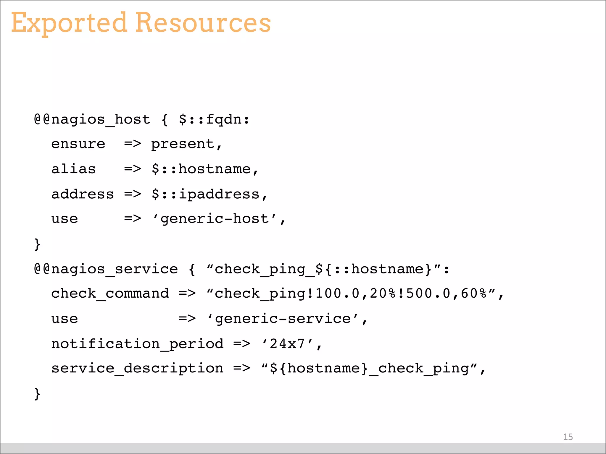 Exported Resources
@@nagios_host { $::fqdn:
ensure => present,
alias => $::hostname,
address => $::ipaddress,
use => ‘generic-host’,
}
@@nagios_service { “check_ping_${::hostname}”:
check_command => “check_ping!100.0,20%!500.0,60%”,
use => ‘generic-service’,
notification_period => ‘24x7’,
service_description => “${hostname}_check_ping”,
}
15
 