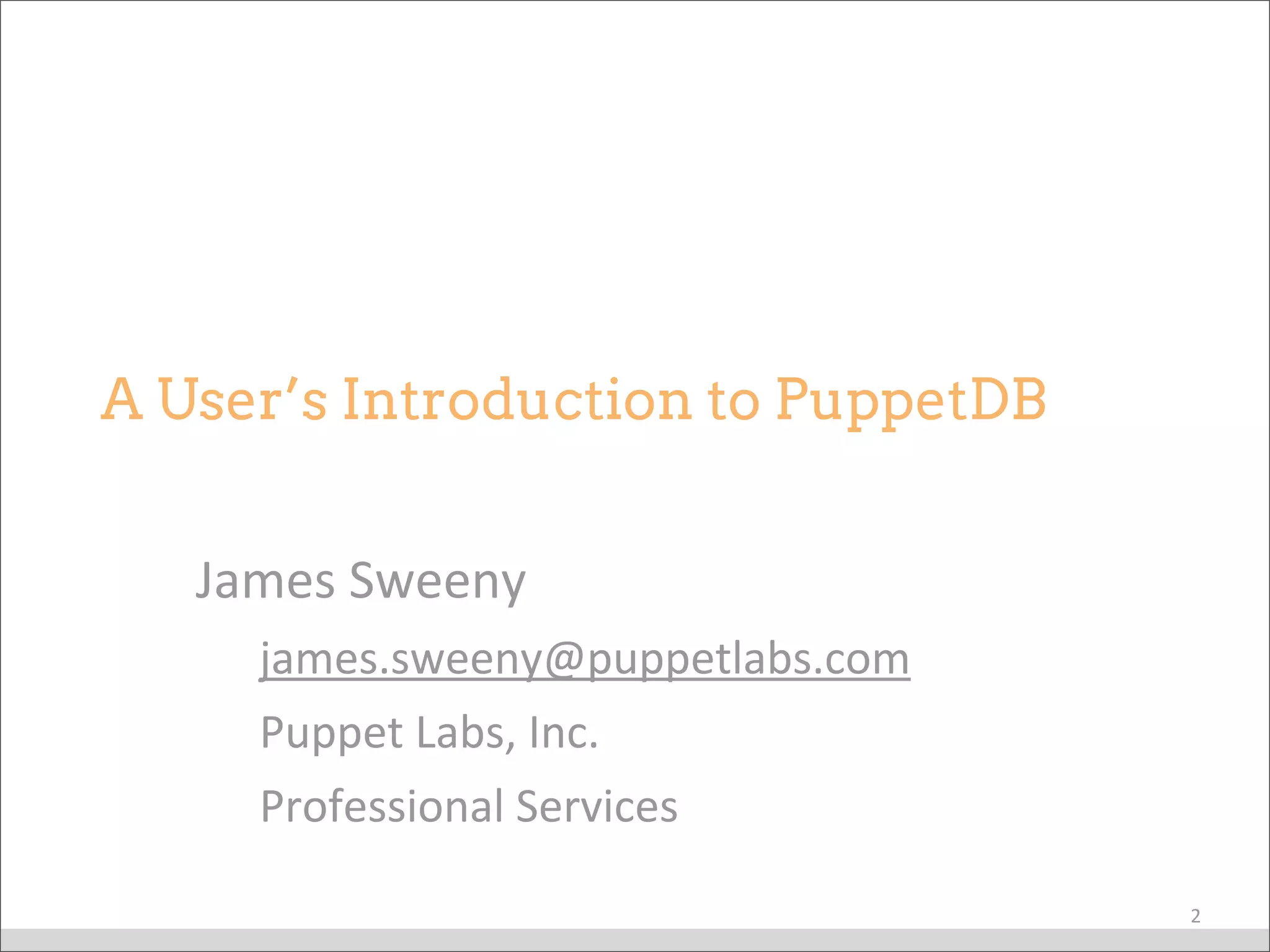 James	
  Sweeny
james.sweeny@puppetlabs.com
Puppet	
  Labs,	
  Inc.
Professional	
  Services
A User’s Introduction to PuppetDB
2
 