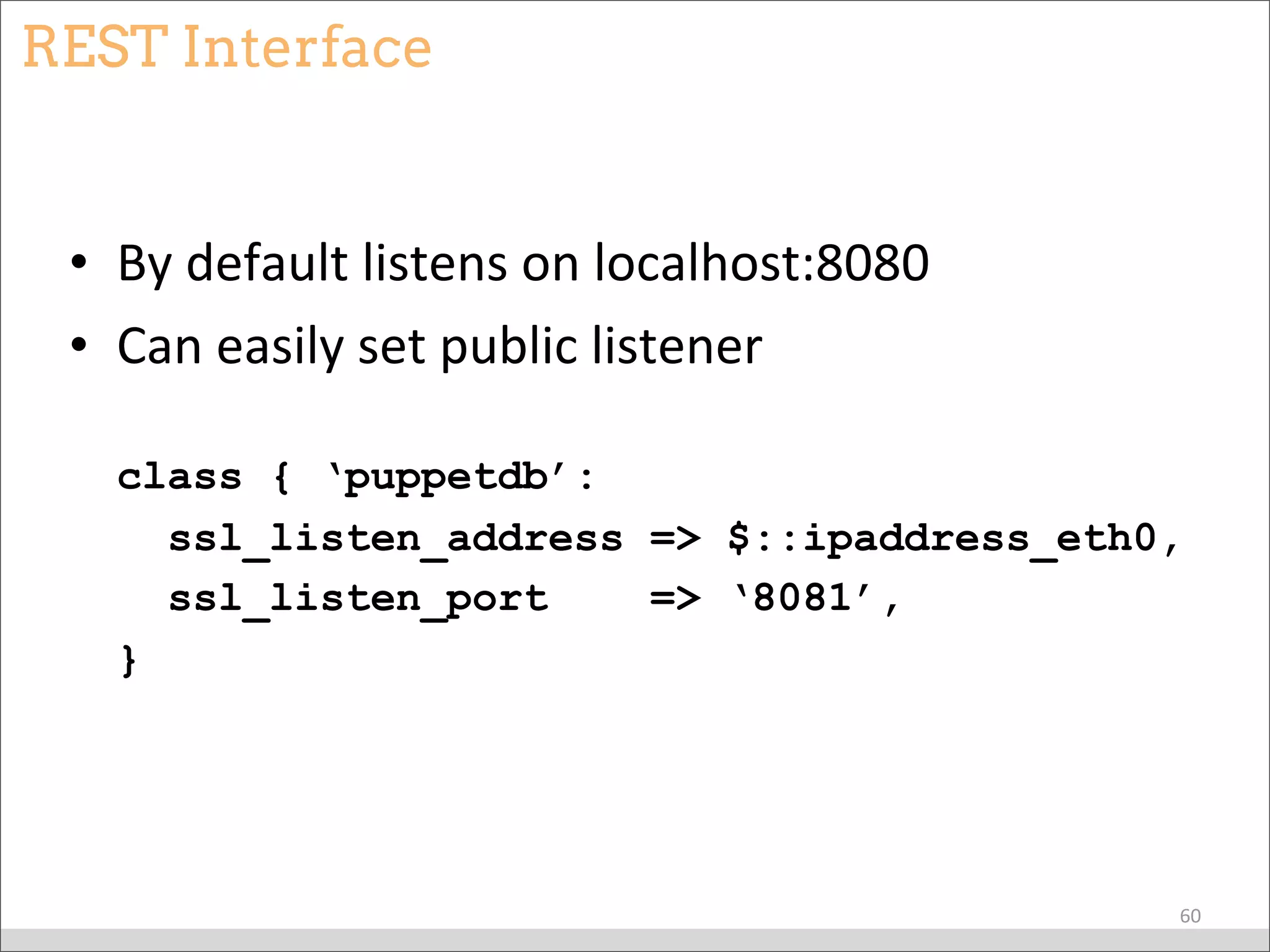 REST Interface
• By	
  default	
  listens	
  on	
  localhost:8080
• Can	
  easily	
  set	
  public	
  listener
class { ‘puppetdb’:
ssl_listen_address => $::ipaddress_eth0,
ssl_listen_port => ‘8081’,
}
60
 