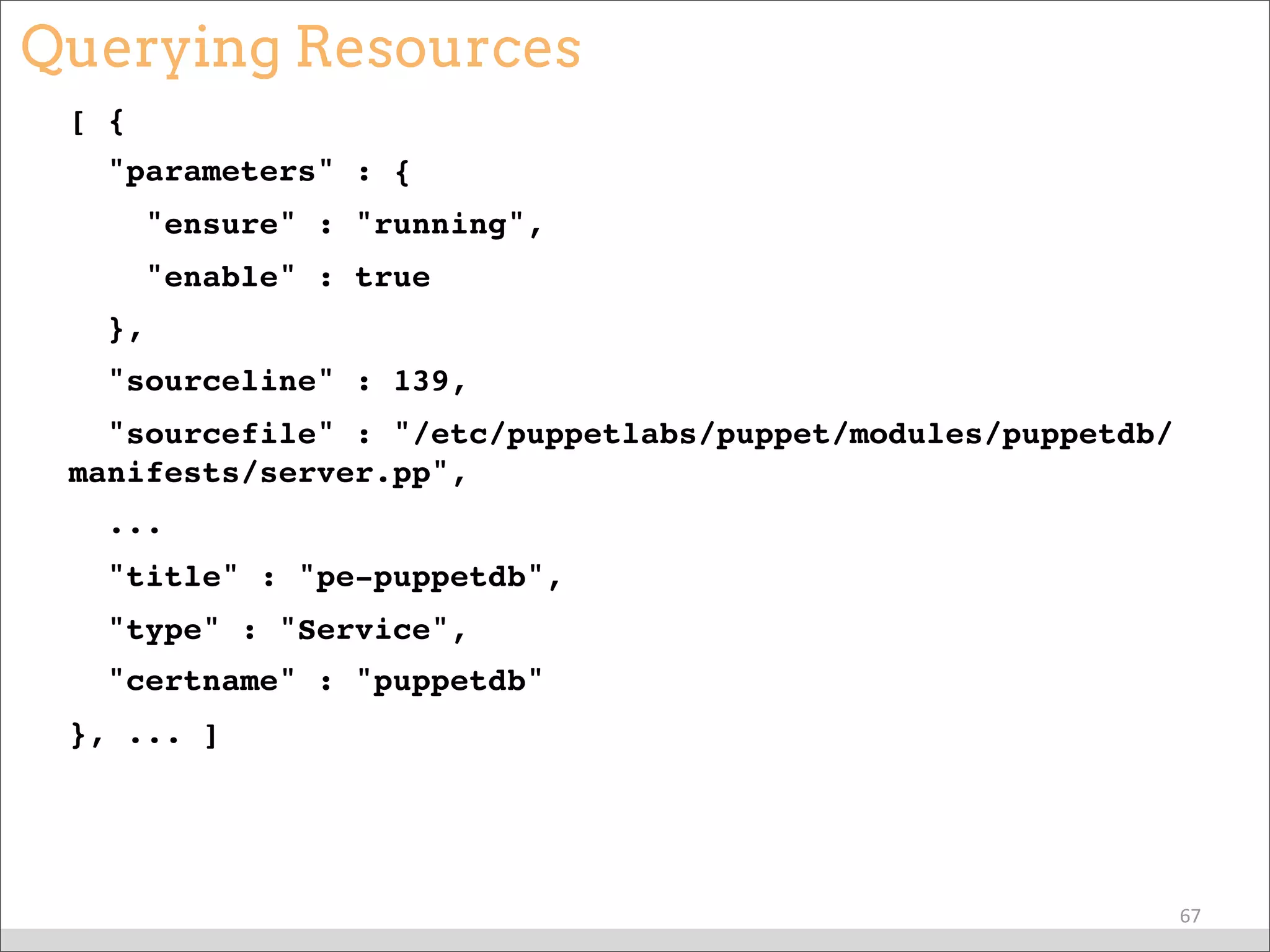 Querying Resources
[ {
"parameters" : {
"ensure" : "running",
"enable" : true
},
"sourceline" : 139,
"sourcefile" : "/etc/puppetlabs/puppet/modules/puppetdb/
manifests/server.pp",
...
"title" : "pe-puppetdb",
"type" : "Service",
"certname" : "puppetdb"
}, ... ]
67
 