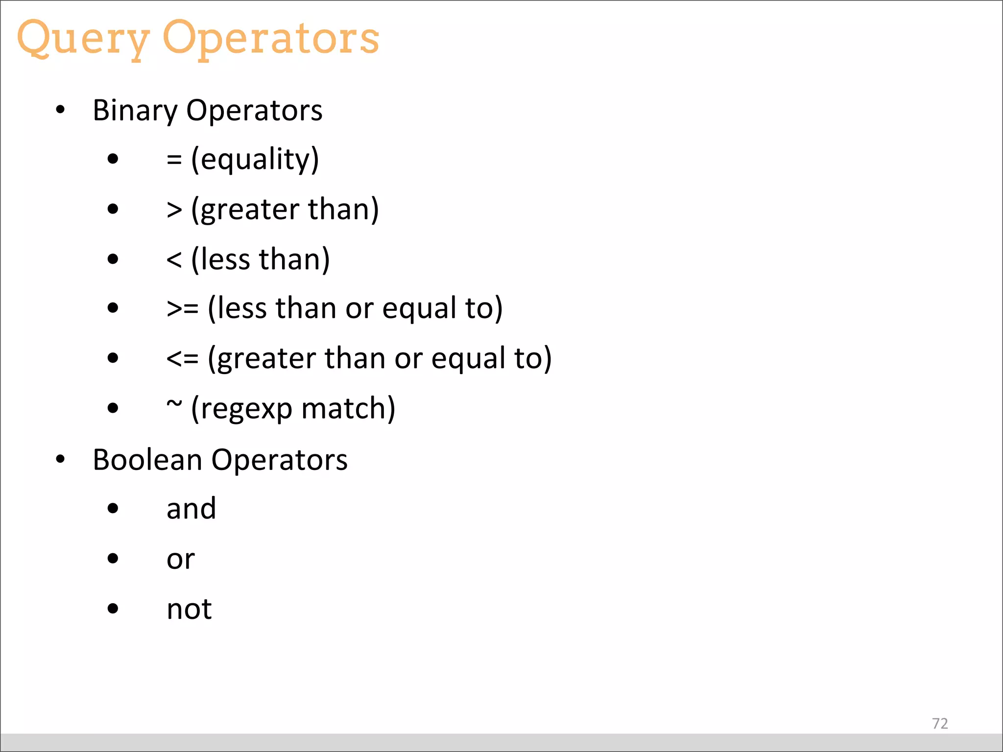 Query Operators
• Binary	
  Operators
• 	
  	
  	
  	
  =	
  (equality)
• 	
  	
  	
  	
  >	
  (greater	
  than)
• 	
  	
  	
  	
  <	
  (less	
  than)
• 	
  	
  	
  	
  >=	
  (less	
  than	
  or	
  equal	
  to)	
  
• 	
  	
  	
  	
  <=	
  (greater	
  than	
  or	
  equal	
  to)	
  
• 	
  	
  	
  	
  ~	
  (regexp	
  match)
• Boolean	
  Operators
• 	
  	
  	
  	
  and	
  
• 	
  	
  	
  	
  or	
  	
  
• 	
  	
  	
  	
  not	
  
72
 