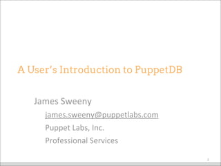 James	
  Sweeny
james.sweeny@puppetlabs.com
Puppet	
  Labs,	
  Inc.
Professional	
  Services
A User’s Introduction to PuppetDB
2
 