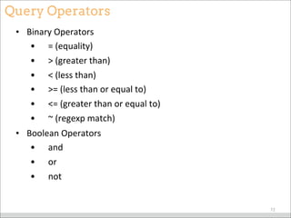 Query Operators
• Binary	
  Operators
• 	
  	
  	
  	
  =	
  (equality)
• 	
  	
  	
  	
  >	
  (greater	
  than)
• 	
  	
  	
  	
  <	
  (less	
  than)
• 	
  	
  	
  	
  >=	
  (less	
  than	
  or	
  equal	
  to)	
  
• 	
  	
  	
  	
  <=	
  (greater	
  than	
  or	
  equal	
  to)	
  
• 	
  	
  	
  	
  ~	
  (regexp	
  match)
• Boolean	
  Operators
• 	
  	
  	
  	
  and	
  
• 	
  	
  	
  	
  or	
  	
  
• 	
  	
  	
  	
  not	
  
72
 