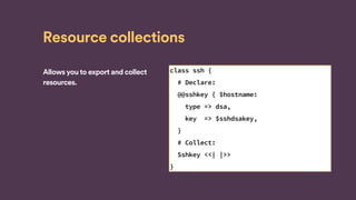 Resource collections
Allows you to export and collect
resources.
class ssh {
# Declare:
@@sshkey { $hostname:
type => dsa,
key => $sshdsakey,
}
# Collect:
Sshkey <<| |>>
}
 