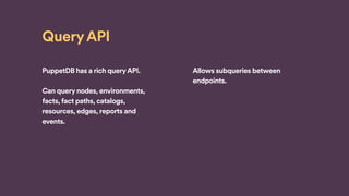 Query API
PuppetDB has a rich queryAPI.
Can query nodes, environments,
facts, fact paths, catalogs,
resources, edges, reports and
events.
Allows subqueries between
endpoints.
 