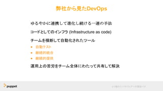 弊社から見たDevOps
ゆるやかに連携して進化し続ける一連の手法
コードとしてのインフラ (Infrastructure as code)
チームを横断して自動化されたツール
● 自動テスト
● 継続的統合
● 継続的提供
運用上の苦労をチーム全体にわたって共有して解決
より優れたソフトウェアへの最短パス
 