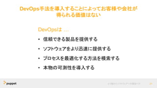 DevOps手法を導入することによってお客様や会社が
得られる価値はない
より優れたソフトウェアへの最短パス 21
DevOpsは …
• 信頼できる製品を提供する
• ソフトウェアをより迅速に提供する
• プロセスを最適化する方法を模索する
• 本物の可測性を導入する
 