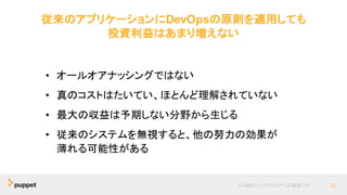従来のアプリケーションにDevOpsの原則を適用しても
投資利益はあまり増えない
より優れたソフトウェアへの最短パス 23
• オールオアナッシングではない
• 真のコストはたいてい、ほとんど理解されていない
• 最大の収益は予期しない分野から生じる
• 従来のシステムを無視すると、他の努力の効果が
薄れる可能性がある
 