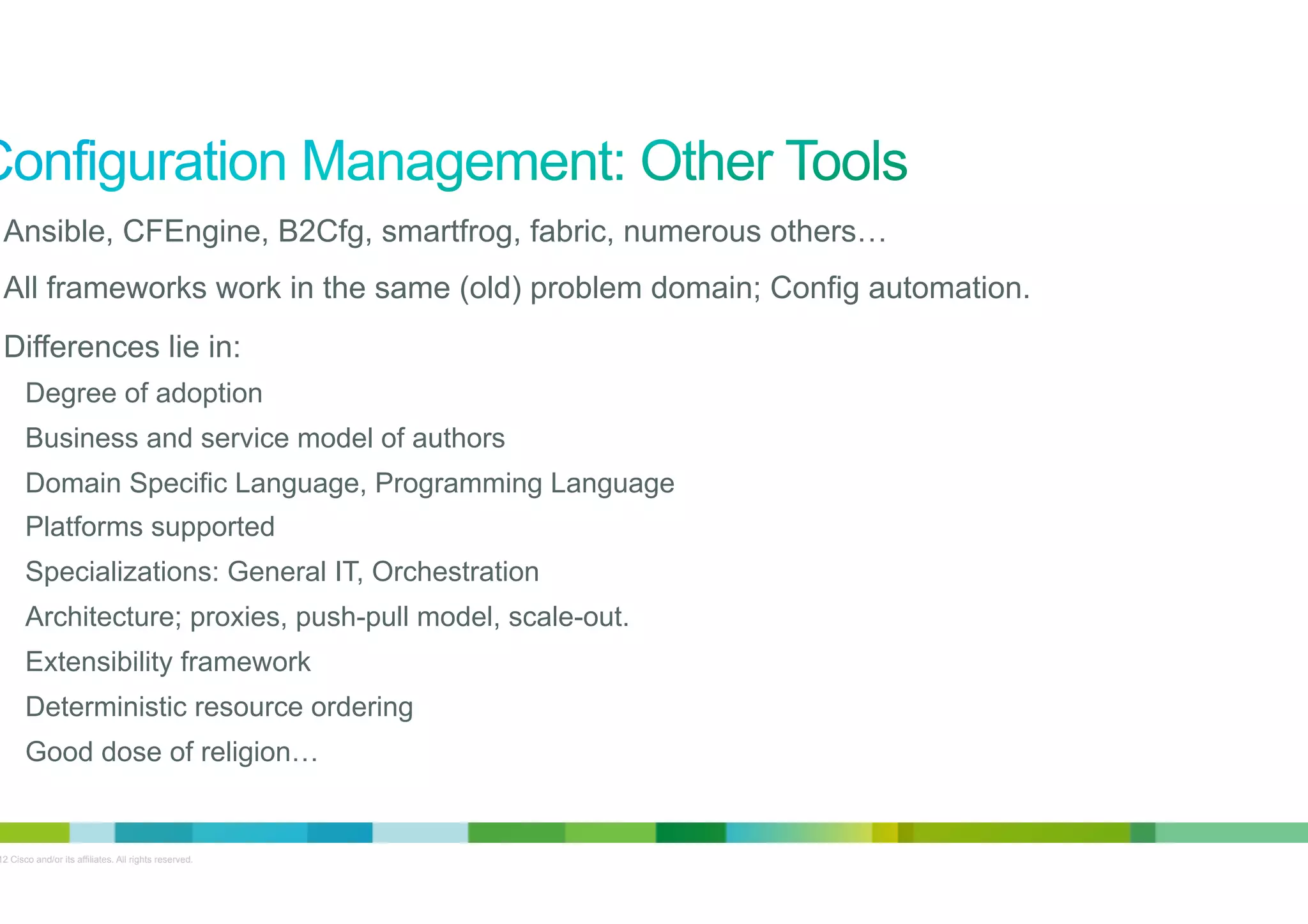 •  Ansible, CFEngine, B2Cfg, smartfrog, fabric, numerous others…
•  All frameworks work in the same (old) problem domain; Config automation.
•  Differences lie in:
Degree of adoption
Business and service model of authors
Domain Specific Language, Programming Language
Platforms supported
Specializations: General IT, Orchestration
Architecture; proxies, push-pull model, scale-out.
Extensibility framework
Deterministic resource ordering
Good dose of religion…

© 2012 Cisco and/or its affiliates. All rights reserved.

4

 